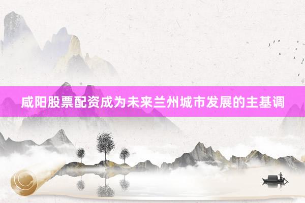 咸阳股票配资成为未来兰州城市发展的主基调