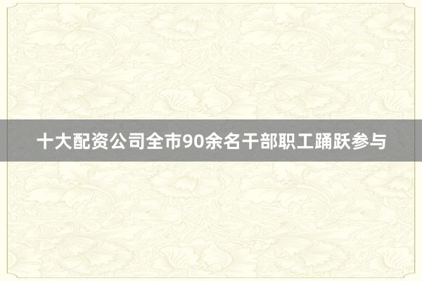十大配资公司全市90余名干部职工踊跃参与