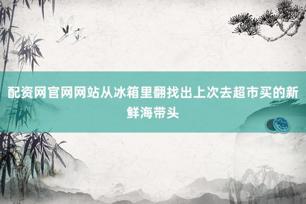 配资网官网网站从冰箱里翻找出上次去超市买的新鲜海带头
