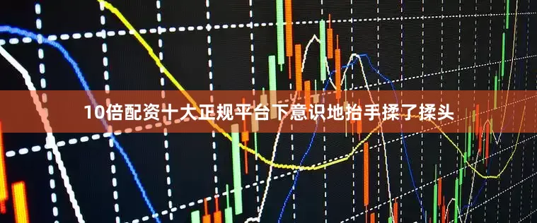 10倍配资十大正规平台下意识地抬手揉了揉头