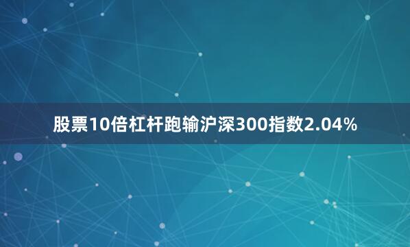 股票10倍杠杆跑输沪深300指数2.04%