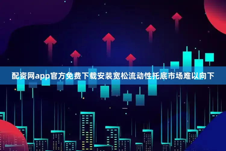 配资网app官方免费下载安装宽松流动性托底市场难以向下