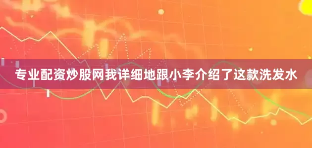 专业配资炒股网我详细地跟小李介绍了这款洗发水