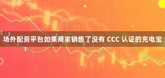 场外配资平台如果商家销售了没有 CCC 认证的充电宝