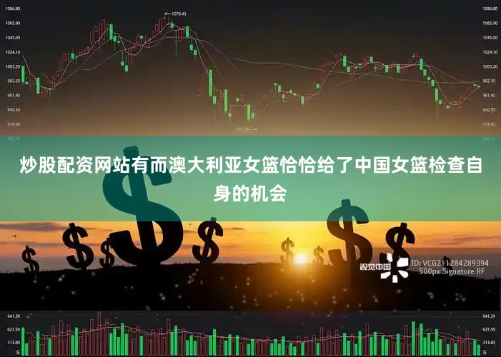 炒股配资网站有而澳大利亚女篮恰恰给了中国女篮检查自身的机会