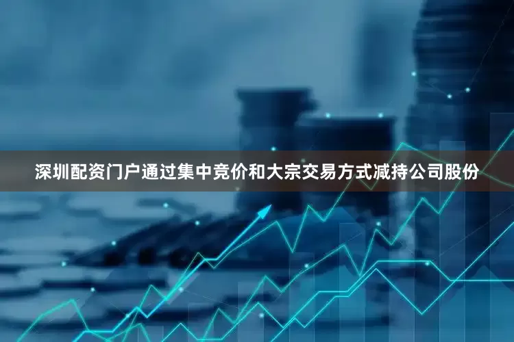 深圳配资门户通过集中竞价和大宗交易方式减持公司股份