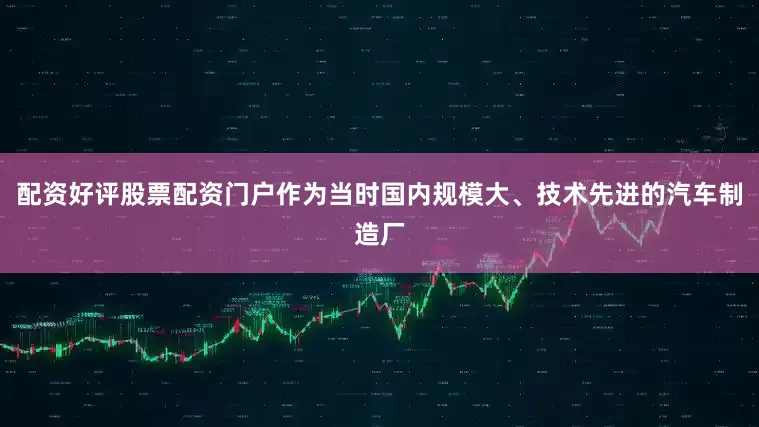 配资好评股票配资门户作为当时国内规模大、技术先进的汽车制造厂