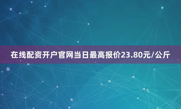 在线配资开户官网当日最高报价23.80元/公斤