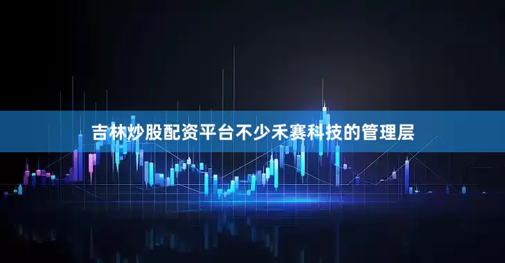 吉林炒股配资平台不少禾赛科技的管理层