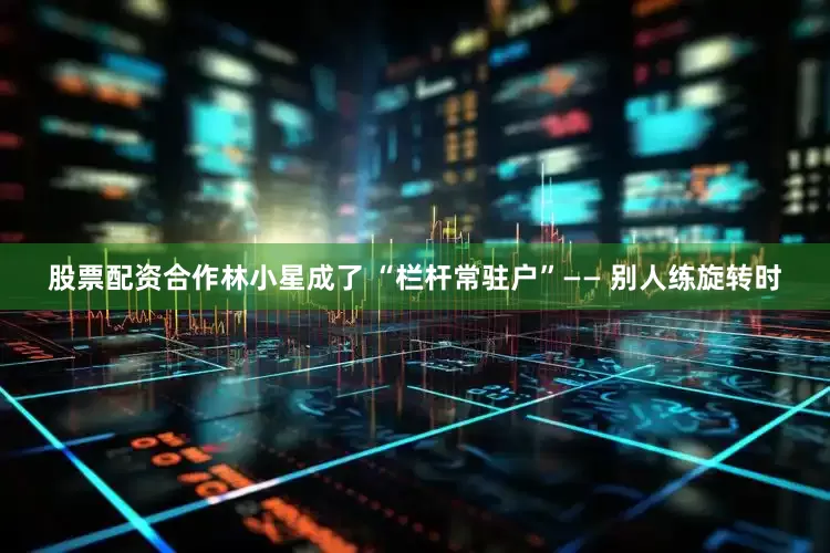 股票配资合作林小星成了 “栏杆常驻户”—— 别人练旋转时