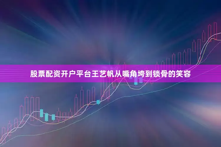 股票配资开户平台王艺帆从嘴角垮到锁骨的笑容