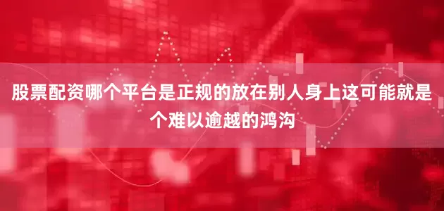 股票配资哪个平台是正规的放在别人身上这可能就是个难以逾越的鸿沟